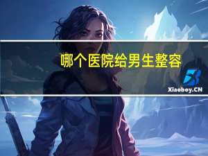 哪个医院给男生整容？上海整容医院排行榜