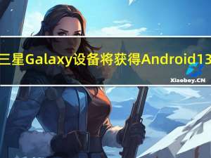 哪些三星 Galaxy 设备将获得Android 13更新