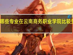 哪些专业在云南商务职业学院比较受欢迎