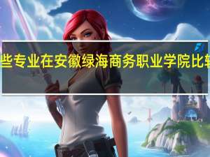 哪些专业在安徽绿海商务职业学院比较受欢迎