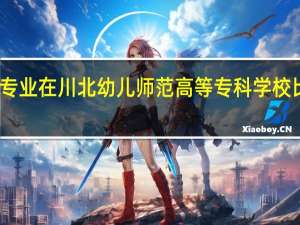 哪些专业在川北幼儿师范高等专科学校比较受欢迎