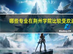 哪些专业在荆州学院比较受欢迎