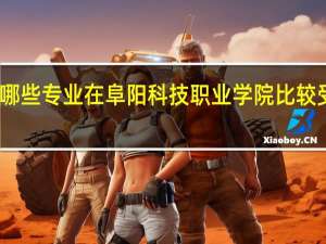 哪些专业在阜阳科技职业学院比较受欢迎