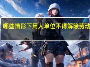 哪些情形下用人单位不得解除劳动合同