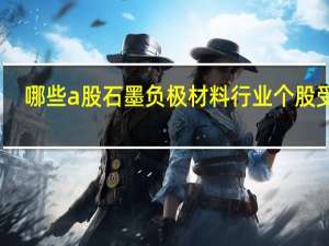 哪些a股石墨负极材料行业个股受益，2022年石墨负极材料受益股大全