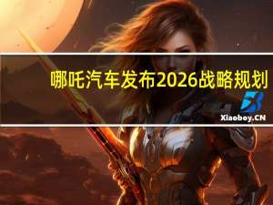 哪吒汽车发布2026战略规划：将向全球高科技技术公司转型