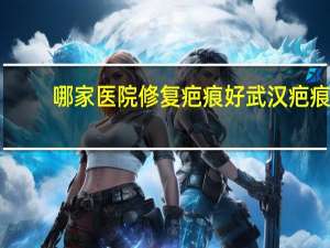 哪家医院修复疤痕好 武汉疤痕修复最好的医院是哪一家