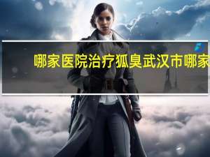 哪家医院治疗狐臭 武汉市哪家医院做狐臭手术好啊