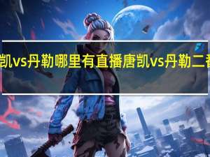 唐凯vs丹勒哪里有直播 唐凯vs丹勒二番战结果