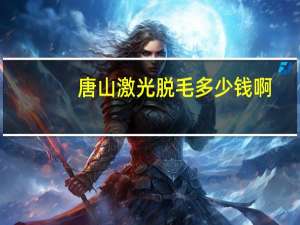 唐山激光脱毛多少钱啊，唐山眼科医院现在地址