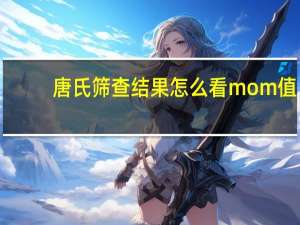 唐氏筛查结果怎么看mom值（唐氏筛查结果怎么看）