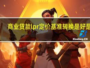 商业贷款lpr定价基准转换是好是坏（贷款定价基准转换lpr是什么意思?）
