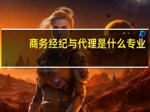 商务经纪与代理是什么专业