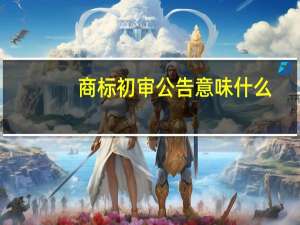 商标初审公告意味什么（商标初审公告是什么意思）