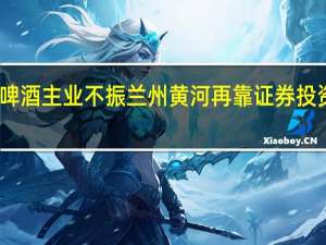 啤酒主业不振 兰州黄河再靠证券投资扭亏