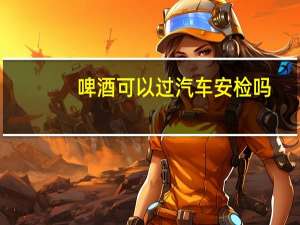 啤酒可以过汽车安检吗