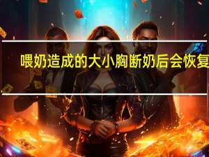 喂奶造成的大小胸断奶后会恢复吗（大小胸断奶后会恢复吗）