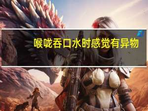 喉咙吞口水时感觉有异物（吞口水感觉喉咙有异物怎么回事）