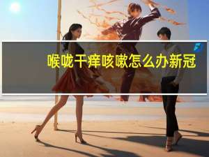 喉咙干痒咳嗽怎么办新冠（喉咙干痒咳嗽怎么办）