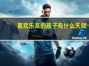 喜欢乐高的孩子有什么天赋
