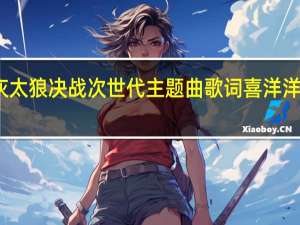 喜羊羊与灰太狼决战次世代主题曲歌词 喜洋洋与灰太狼主题歌