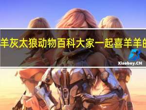 喜羊羊灰太狼动物百科 大家一起喜羊羊的百度百科