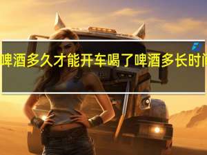 喝了啤酒多久才能开车 喝了啤酒多长时间可以开车