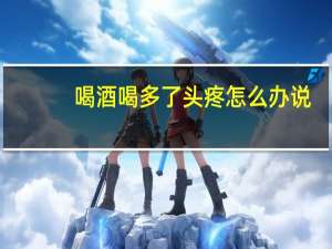 喝酒喝多了头疼怎么办说（喝酒喝多了头疼怎么办）