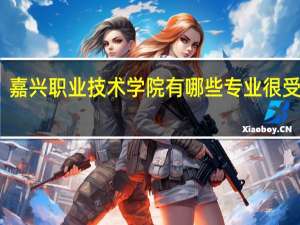 嘉兴职业技术学院有哪些专业很受欢迎