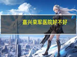嘉兴荣军医院好不好(省荣军医院好不好)