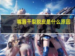 嘴唇干裂脱皮是什么原因（嘴巴总是干裂起皮是怎么回事）