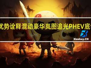 四大优势诠释混动豪华 岚图追光PHEV底气从何而来？ 到底什么情况嘞