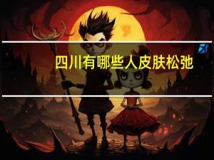 四川有哪些人皮肤松弛(有哪些冷知识比较有趣)