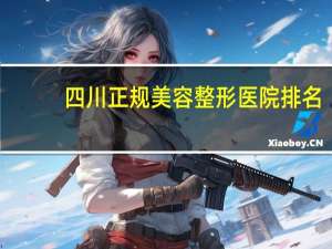 四川正规美容整形医院排名？川医在全国的排名