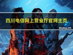 四川电信网上营业厅官网主页（四川电信网上营业厅官网登录）