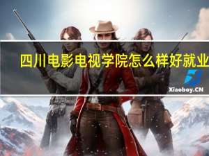 四川电影电视学院怎么样好就业吗（四川电影电视学院怎么样）