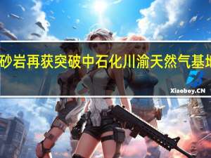 四川盆地深层致密砂岩再获突破 中石化川渝天然气基地有望解锁千亿方级气藏