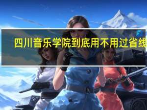 四川音乐学院到底用不用过省线啊 ,有的说过 有的说不用过