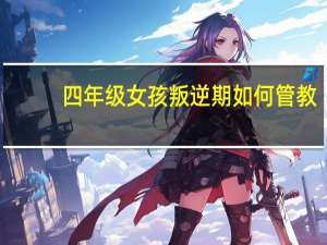 四年级女孩叛逆期如何管教