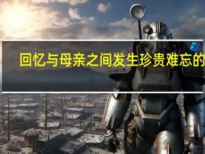 回忆与母亲之间发生珍贵难忘的事（与母亲一段难忘的回忆）