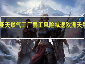 因澳大利亚天然气工厂罢工风险减退欧洲天然气价格下跌18%