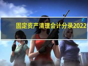 固定资产清理会计分录2022（固定资产清理会计分录2018）