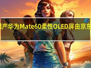 国产助力国产 华为Mate 60柔性OLED屏由京东方和维信诺提供