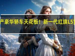 国产豪华轿车天花板！新一代红旗L5完成申报：车长近6米 换装V8发动机