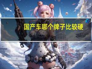 国产车哪个牌子比较硬,各性能安全系数高,性价比高 安全性能好的国产车