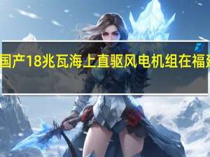 国产18兆瓦海上直驱风电机组在福建下线