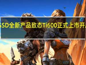 国产SSD全新产品致态Ti600正式上市开启定金预售
