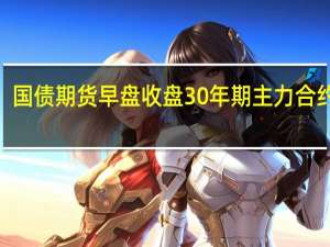 国债期货早盘收盘30年期主力合约跌0.03%10年期主力合约跌0.04%5年期主力合约跌0.03%2年期主力合约跌0.01%