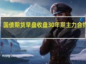 国债期货早盘收盘30年期主力合约跌0.04%10年期主力合约跌0.05%5年期主力合约跌0.03%2年期主力合约跌0.00%