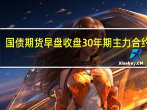 国债期货早盘收盘30年期主力合约跌0.24%10年期主力合约跌0.03%5年期主力合约跌0.01%2年期主力合约跌0.01%